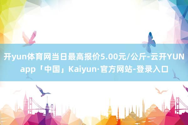 开yun体育网当日最高报价5.00元/公斤-云开YUNapp「中国」Kaiyun·官方网站-登录入口