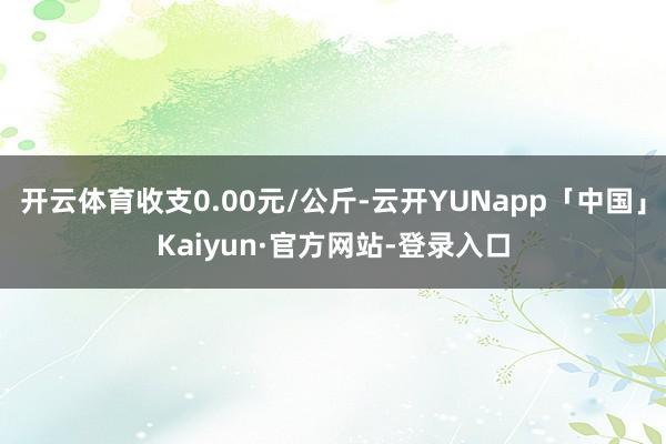 开云体育收支0.00元/公斤-云开YUNapp「中国」Kaiyun·官方网站-登录入口