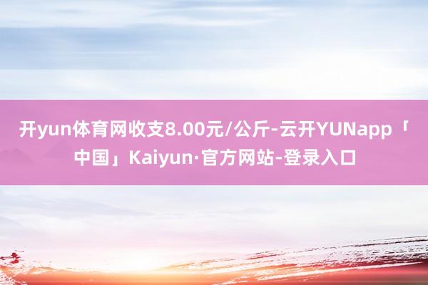 开yun体育网收支8.00元/公斤-云开YUNapp「中国」Kaiyun·官方网站-登录入口