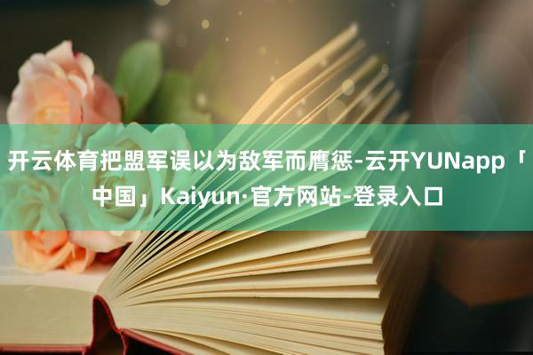 开云体育把盟军误以为敌军而膺惩-云开YUNapp「中国」Kaiyun·官方网站-登录入口