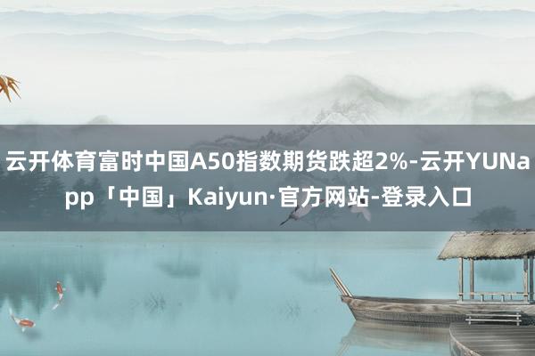 云开体育富时中国A50指数期货跌超2%-云开YUNapp「中国」Kaiyun·官方网站-登录入口