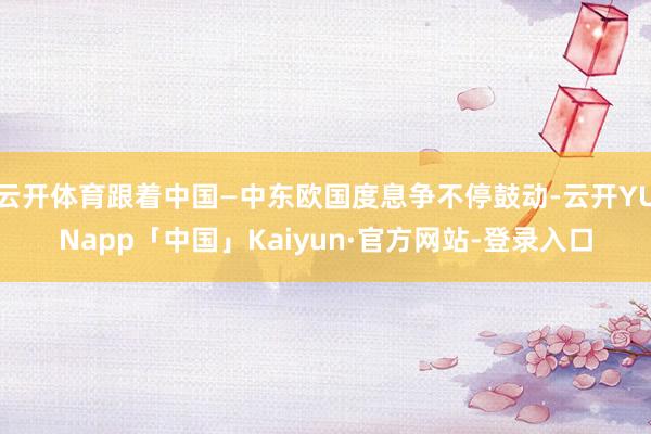 云开体育跟着中国—中东欧国度息争不停鼓动-云开YUNapp「中国」Kaiyun·官方网站-登录入口