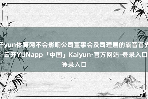 开yun体育网不会影响公司董事会及司理层的曩昔首先-云开YUNapp「中国」Kaiyun·官方网站-登录入口