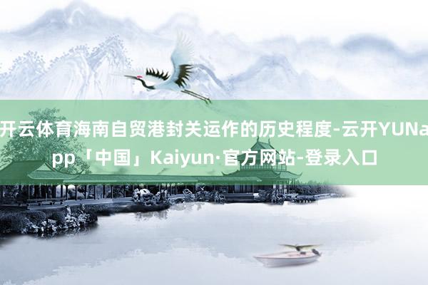 开云体育海南自贸港封关运作的历史程度-云开YUNapp「中国」Kaiyun·官方网站-登录入口