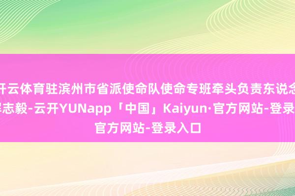 开云体育驻滨州市省派使命队使命专班牵头负责东说念见解志毅-云开YUNapp「中国」Kaiyun·官方网站-登录入口