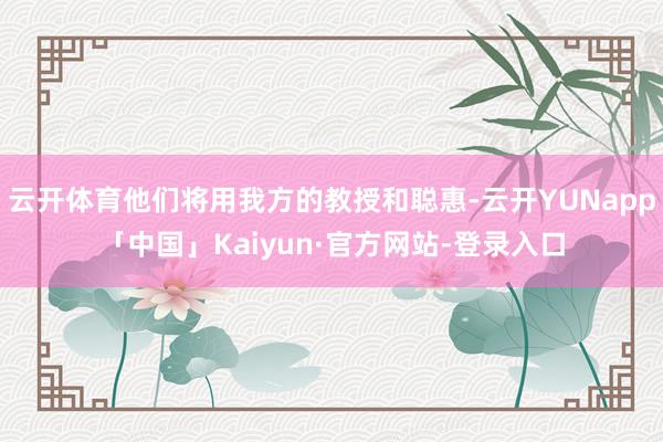 云开体育他们将用我方的教授和聪惠-云开YUNapp「中国」Kaiyun·官方网站-登录入口