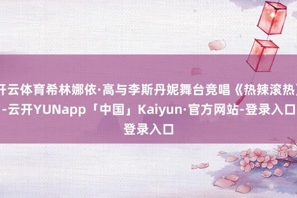 开云体育希林娜依·高与李斯丹妮舞台竞唱《热辣滚热》-云开YUNapp「中国」Kaiyun·官方网站-登录入口