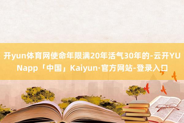 开yun体育网使命年限满20年活气30年的-云开YUNapp「中国」Kaiyun·官方网站-登录入口