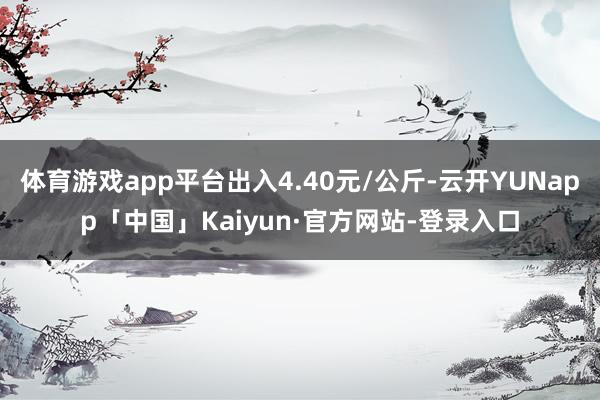 体育游戏app平台出入4.40元/公斤-云开YUNapp「中国」Kaiyun·官方网站-登录入口