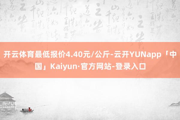 开云体育最低报价4.40元/公斤-云开YUNapp「中国」Kaiyun·官方网站-登录入口