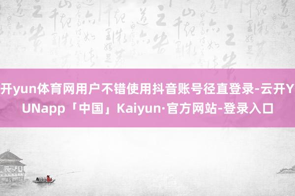 开yun体育网用户不错使用抖音账号径直登录-云开YUNapp「中国」Kaiyun·官方网站-登录入口