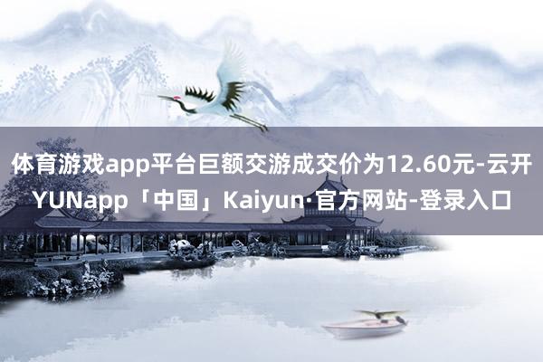 体育游戏app平台巨额交游成交价为12.60元-云开YUNapp「中国」Kaiyun·官方网站-登录入口