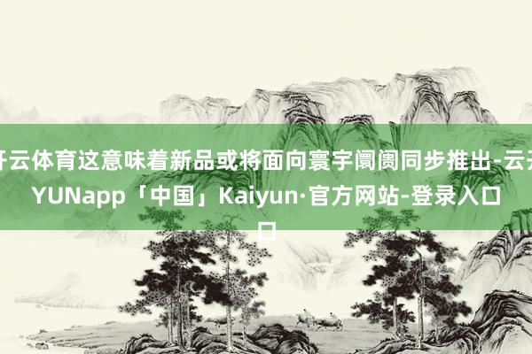 开云体育这意味着新品或将面向寰宇阛阓同步推出-云开YUNapp「中国」Kaiyun·官方网站-登录入口