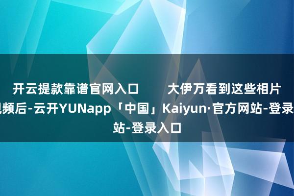 开云提款靠谱官网入口        大伊万看到这些相片和视频后-云开YUNapp「中国」Kaiyun·官方网站-登录入口