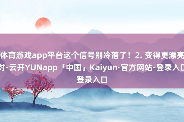 体育游戏app平台这个信号别冷落了！2. 变得更漂亮对-云开YUNapp「中国」Kaiyun·官方网站-登录入口