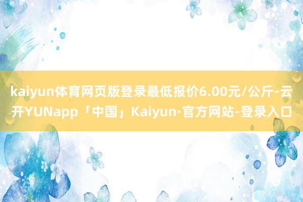 kaiyun体育网页版登录最低报价6.00元/公斤-云开YUNapp「中国」Kaiyun·官方网站-登录入口