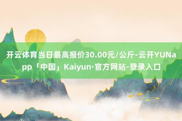 开云体育当日最高报价30.00元/公斤-云开YUNapp「中国」Kaiyun·官方网站-登录入口
