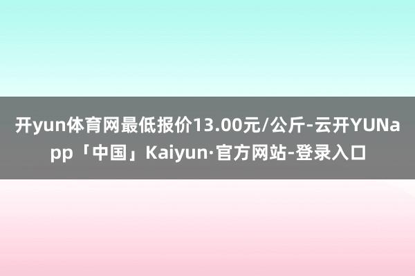 开yun体育网最低报价13.00元/公斤-云开YUNapp「中国」Kaiyun·官方网站-登录入口