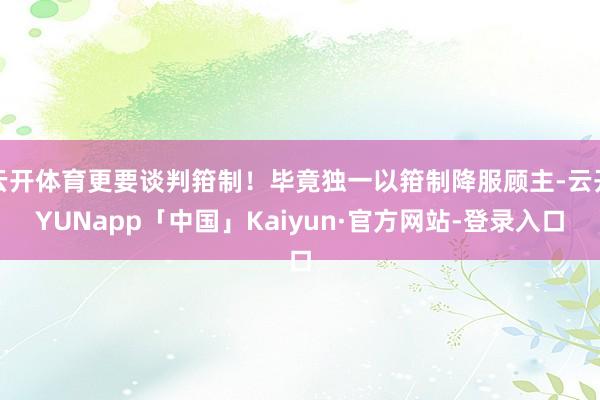 云开体育更要谈判箝制！毕竟独一以箝制降服顾主-云开YUNapp「中国」Kaiyun·官方网站-登录入口