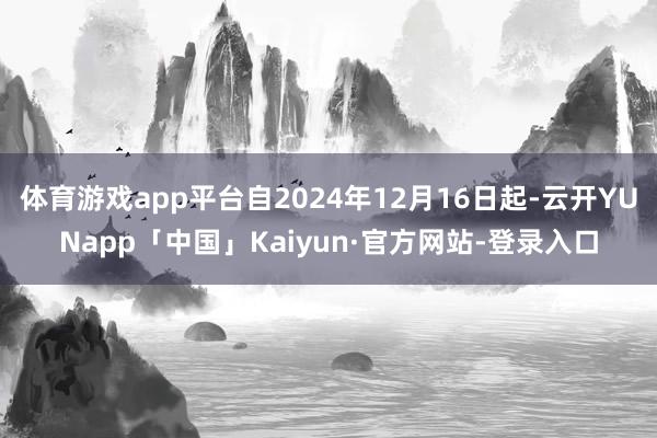 体育游戏app平台自2024年12月16日起-云开YUNapp「中国」Kaiyun·官方网站-登录入口