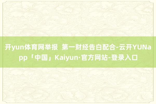 开yun体育网举报  第一财经告白配合-云开YUNapp「中国」Kaiyun·官方网站-登录入口