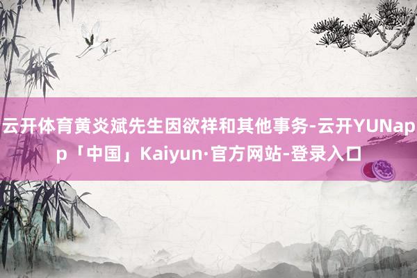 云开体育黄炎斌先生因欲祥和其他事务-云开YUNapp「中国」Kaiyun·官方网站-登录入口