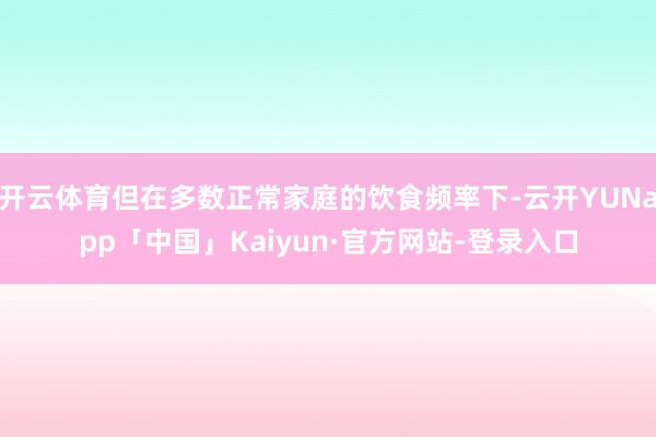 开云体育但在多数正常家庭的饮食频率下-云开YUNapp「中国」Kaiyun·官方网站-登录入口