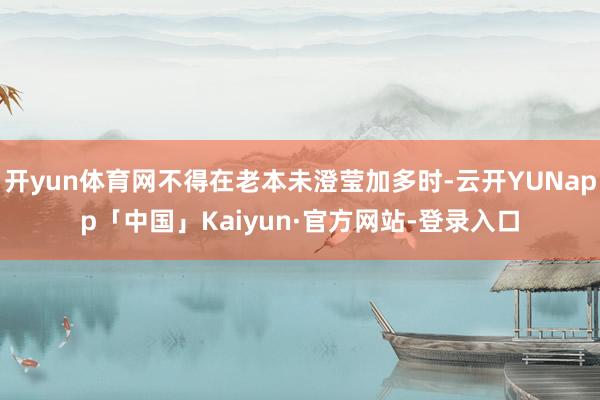 开yun体育网不得在老本未澄莹加多时-云开YUNapp「中国」Kaiyun·官方网站-登录入口