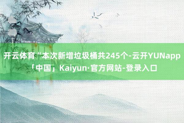 开云体育“本次新增垃圾桶共245个-云开YUNapp「中国」Kaiyun·官方网站-登录入口
