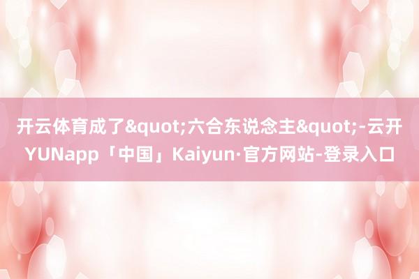 开云体育成了"六合东说念主"-云开YUNapp「中国」Kaiyun·官方网站-登录入口