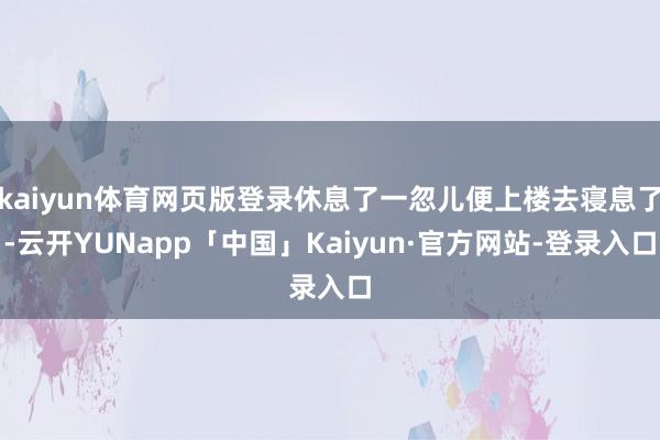 kaiyun体育网页版登录休息了一忽儿便上楼去寝息了-云开YUNapp「中国」Kaiyun·官方网站-登录入口
