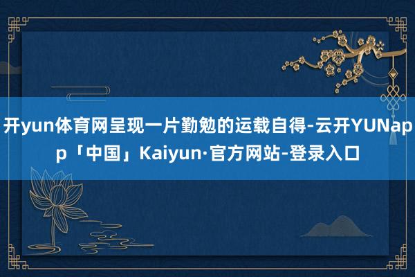 开yun体育网呈现一片勤勉的运载自得-云开YUNapp「中国」Kaiyun·官方网站-登录入口