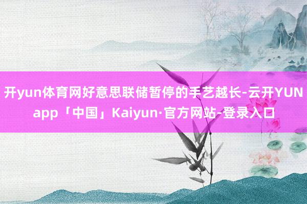 开yun体育网好意思联储暂停的手艺越长-云开YUNapp「中国」Kaiyun·官方网站-登录入口