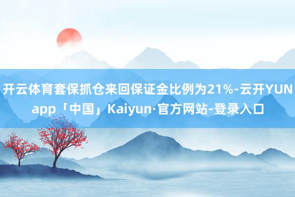 开云体育套保抓仓来回保证金比例为21%-云开YUNapp「中国」Kaiyun·官方网站-登录入口