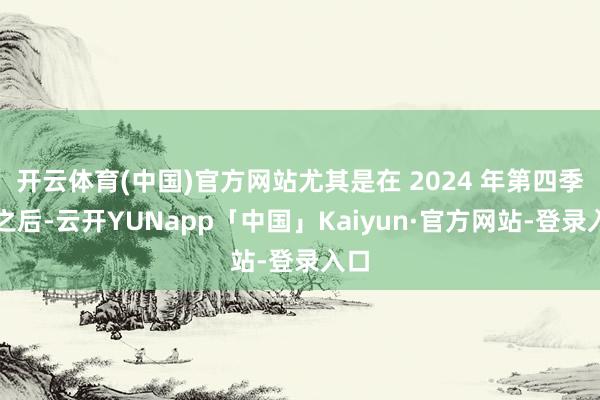 开云体育(中国)官方网站尤其是在 2024 年第四季度之后-云开YUNapp「中国」Kaiyun·官方网站-登录入口