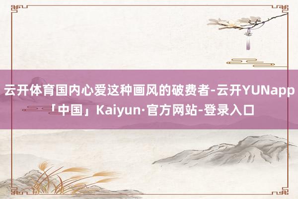 云开体育国内心爱这种画风的破费者-云开YUNapp「中国」Kaiyun·官方网站-登录入口