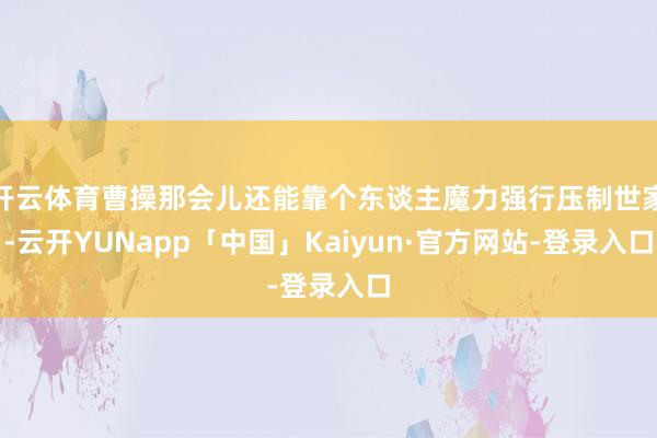 开云体育曹操那会儿还能靠个东谈主魔力强行压制世家-云开YUNapp「中国」Kaiyun·官方网站-登录入口