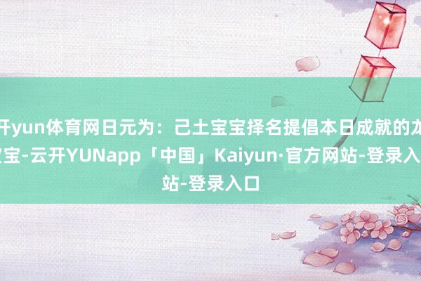 开yun体育网日元为:己土宝宝择名提倡本日成就的龙宝宝-云开YUNapp「中国」Kaiyun·官方网站-登录入口