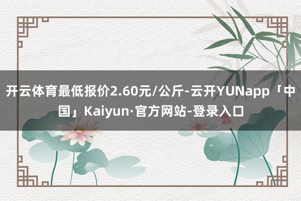 开云体育最低报价2.60元/公斤-云开YUNapp「中国」Kaiyun·官方网站-登录入口
