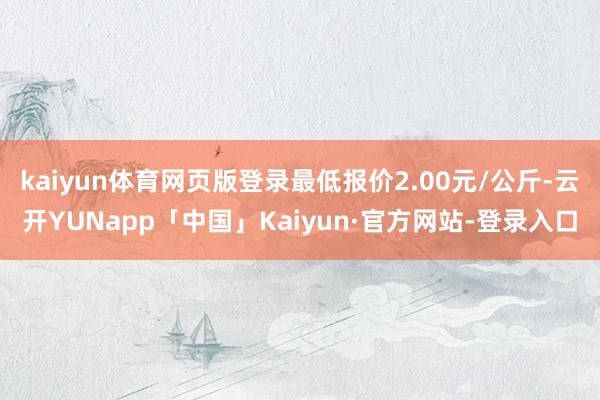 kaiyun体育网页版登录最低报价2.00元/公斤-云开YUNapp「中国」Kaiyun·官方网站-登录入口