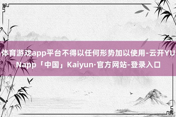体育游戏app平台不得以任何形势加以使用-云开YUNapp「中国」Kaiyun·官方网站-登录入口