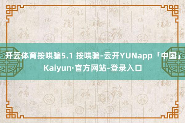 开云体育按哄骗5.1 按哄骗-云开YUNapp「中国」Kaiyun·官方网站-登录入口
