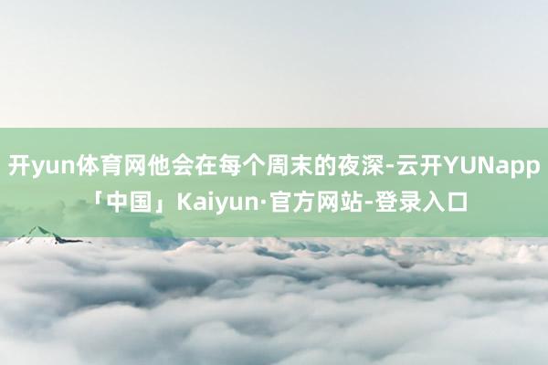 开yun体育网他会在每个周末的夜深-云开YUNapp「中国」Kaiyun·官方网站-登录入口