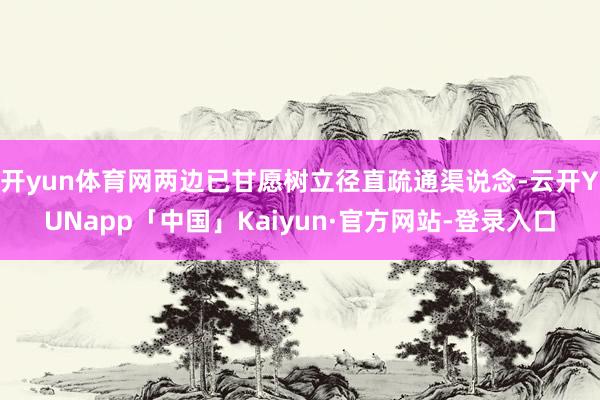 开yun体育网两边已甘愿树立径直疏通渠说念-云开YUNapp「中国」Kaiyun·官方网站-登录入口