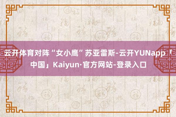 云开体育对阵“女小鹰”苏亚雷斯-云开YUNapp「中国」Kaiyun·官方网站-登录入口