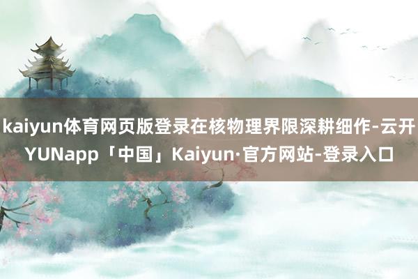 kaiyun体育网页版登录在核物理界限深耕细作-云开YUNapp「中国」Kaiyun·官方网站-登录入口