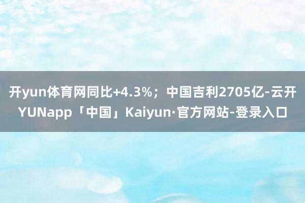 开yun体育网同比+4.3%；中国吉利2705亿-云开YUNapp「中国」Kaiyun·官方网站-登录入口