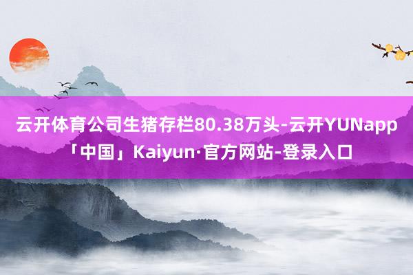 云开体育公司生猪存栏80.38万头-云开YUNapp「中国」Kaiyun·官方网站-登录入口