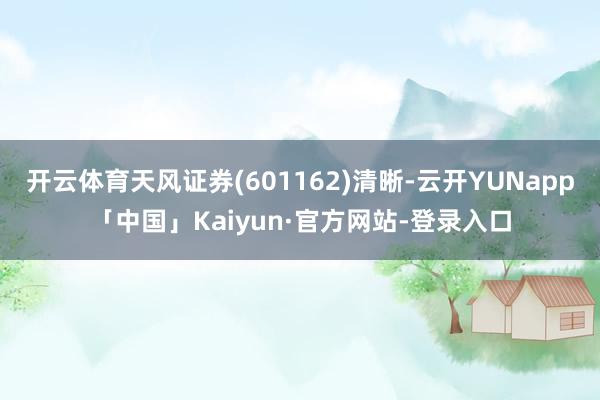 开云体育天风证券(601162)清晰-云开YUNapp「中国」Kaiyun·官方网站-登录入口