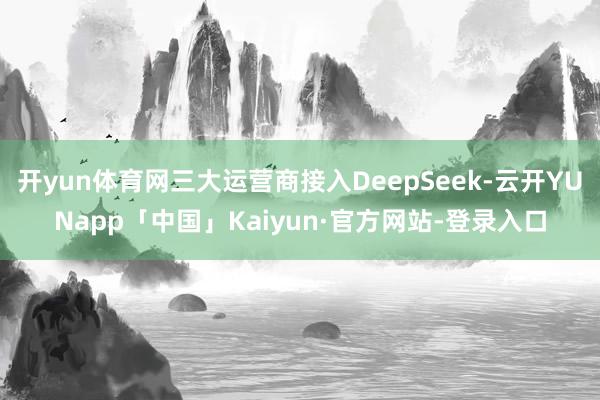 开yun体育网三大运营商接入DeepSeek-云开YUNapp「中国」Kaiyun·官方网站-登录入口